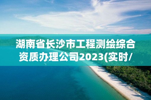 湖南省长沙市工程测绘综合资质办理公司2023(实时/更新中)