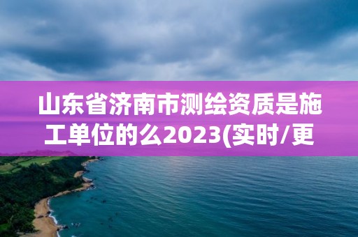 山东省济南市测绘资质是施工单位的么2023(实时/更新中)