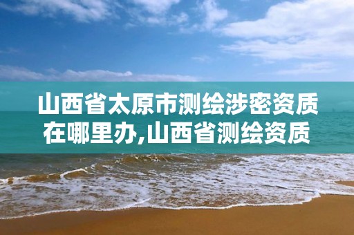 山西省太原市测绘涉密资质在哪里办,山西省测绘资质查询