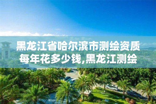 黑龙江省哈尔滨市测绘资质每年花多少钱,黑龙江测绘公司乙级资质。