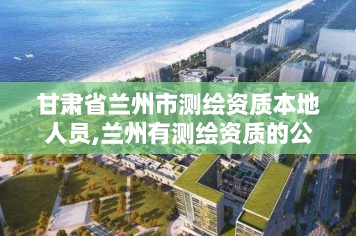 甘肃省兰州市测绘资质本地人员,兰州有测绘资质的公司有