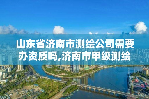 山东省济南市测绘公司需要办资质吗,济南市甲级测绘资质单位