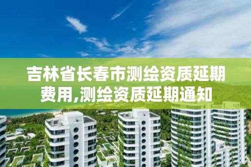 吉林省长春市测绘资质延期费用,测绘资质延期通知