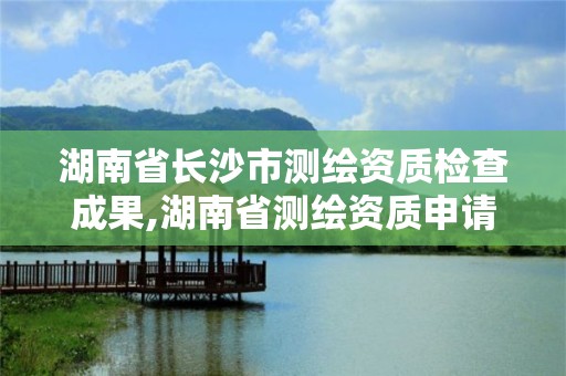 湖南省长沙市测绘资质检查成果,湖南省测绘资质申请公示