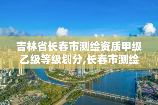 吉林省长春市测绘资质甲级乙级等级划分,长春市测绘院工资待遇