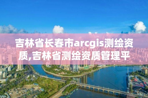 吉林省长春市arcgis测绘资质,吉林省测绘资质管理平台