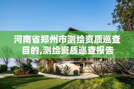 河南省郑州市测绘资质巡查目的,测绘资质巡查报告 河南省郑州市测绘资质巡查目的,测绘资质巡查报告