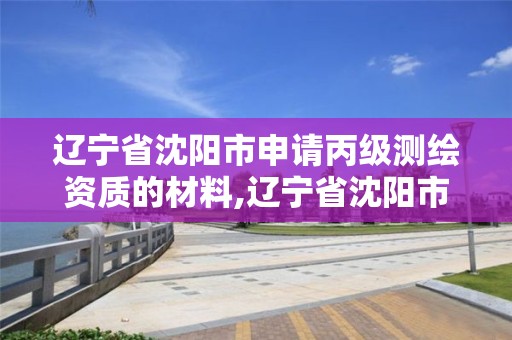 辽宁省沈阳市申请丙级测绘资质的材料,辽宁省沈阳市申请丙级测绘资质的材料是什么