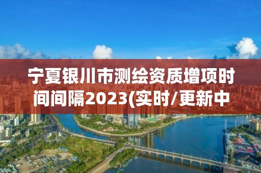 宁夏银川市测绘资质增项时间间隔2023(实时/更新中)