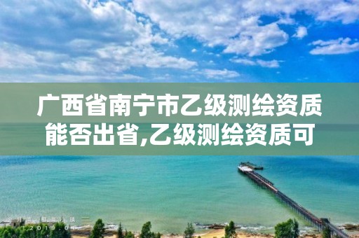 广西省南宁市乙级测绘资质能否出省,乙级测绘资质可以跨省投标吗