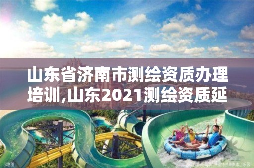 山东省济南市测绘资质办理培训,山东2021测绘资质延期公告