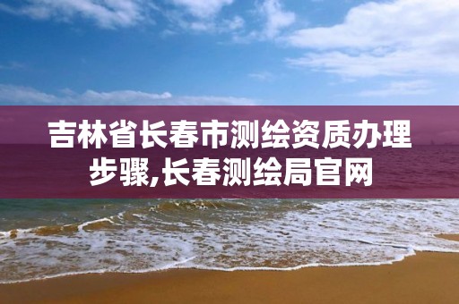 吉林省长春市测绘资质办理步骤,长春测绘局官网