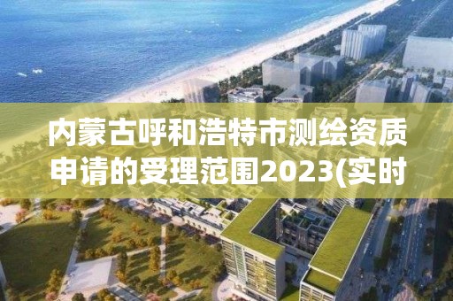 内蒙古呼和浩特市测绘资质申请的受理范围2023(实时/更新中)