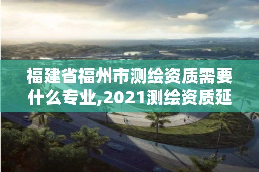 福建省福州市测绘资质需要什么专业,2021测绘资质延期公告福建省