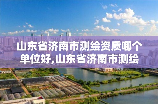 山东省济南市测绘资质哪个单位好,山东省济南市测绘资质哪个单位好办理