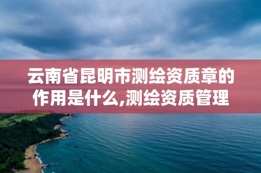 云南省昆明市测绘资质章的作用是什么,测绘资质管理系统查询。