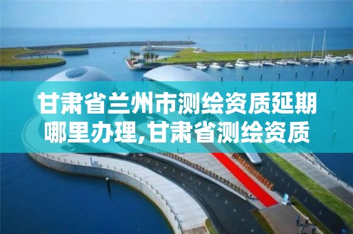 甘肃省兰州市测绘资质延期哪里办理,甘肃省测绘资质单位