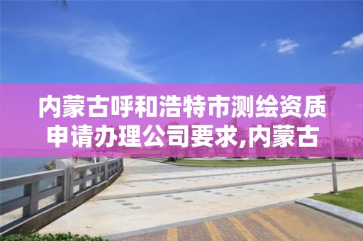 内蒙古呼和浩特市测绘资质申请办理公司要求,内蒙古测绘资质代办