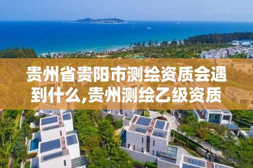 贵州省贵阳市测绘资质会遇到什么,贵州测绘乙级资质单位