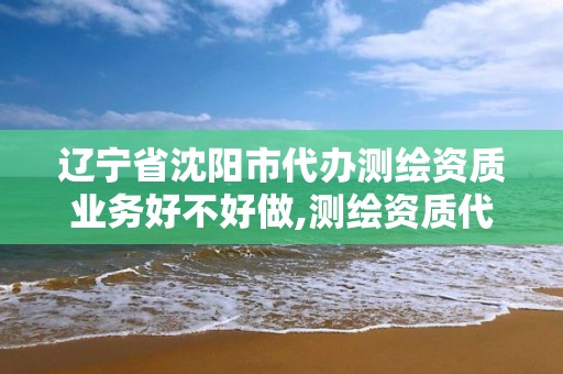 辽宁省沈阳市代办测绘资质业务好不好做,测绘资质代理。