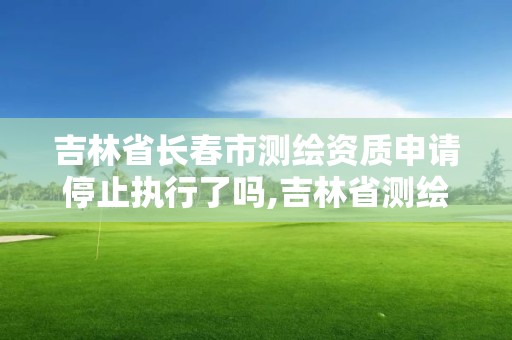 吉林省长春市测绘资质申请停止执行了吗,吉林省测绘资质管理平台。