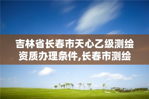 吉林省长春市天心乙级测绘资质办理条件,长春市测绘院属于什么单位。