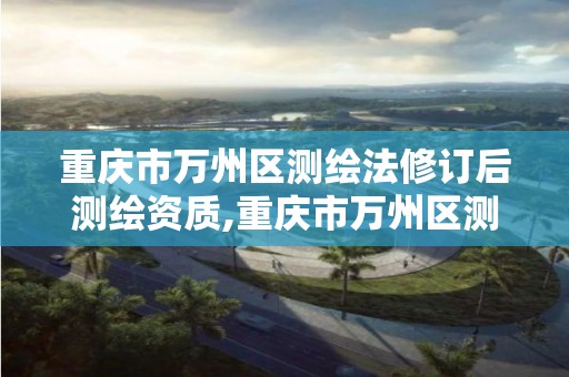 重庆市万州区测绘法修订后测绘资质,重庆市万州区测绘法修订后测绘资质取消了吗