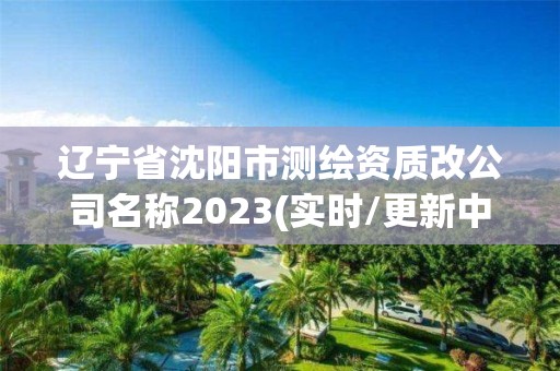 辽宁省沈阳市测绘资质改公司名称2023(实时/更新中)