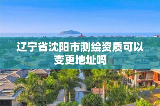 辽宁省沈阳市测绘资质可以变更地址吗