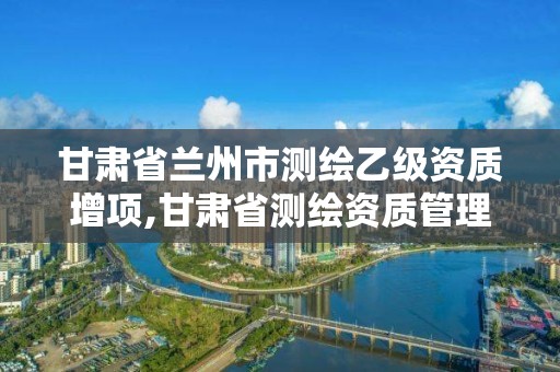 甘肃省兰州市测绘乙级资质增项,甘肃省测绘资质管理平台