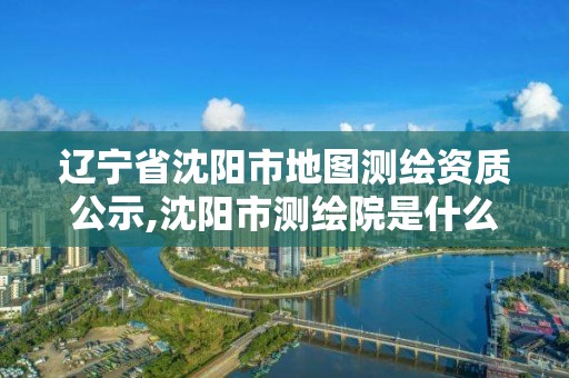 辽宁省沈阳市地图测绘资质公示,沈阳市测绘院是什么单位