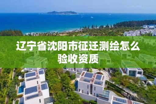 辽宁省沈阳市征迁测绘怎么验收资质