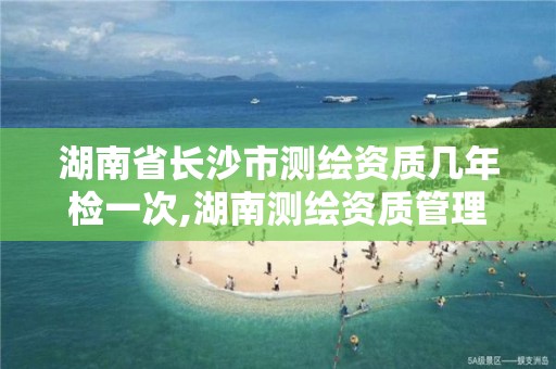 湖南省长沙市测绘资质几年检一次,湖南测绘资质管理。