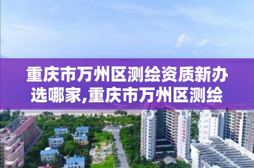 重庆市万州区测绘资质新办选哪家,重庆市万州区测绘资质新办选哪家公司