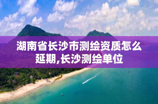 湖南省长沙市测绘资质怎么延期,长沙测绘单位