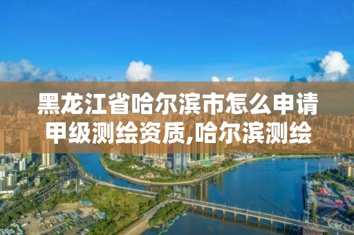 黑龙江省哈尔滨市怎么申请甲级测绘资质,哈尔滨测绘有限公司