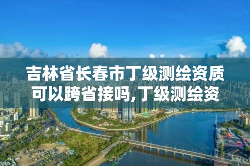 吉林省长春市丁级测绘资质可以跨省接吗,丁级测绘资质可直接转为丙级了。