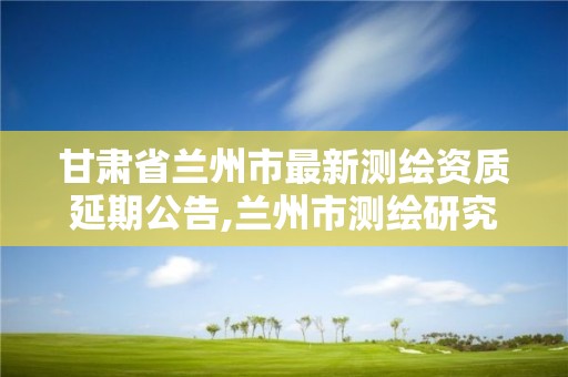 甘肃省兰州市最新测绘资质延期公告,兰州市测绘研究院改企了吗