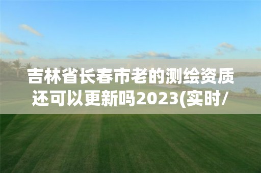 吉林省长春市老的测绘资质还可以更新吗2023(实时/更新中)