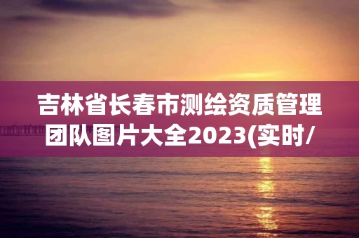 吉林省长春市测绘资质管理团队图片大全2023(实时/更新中)