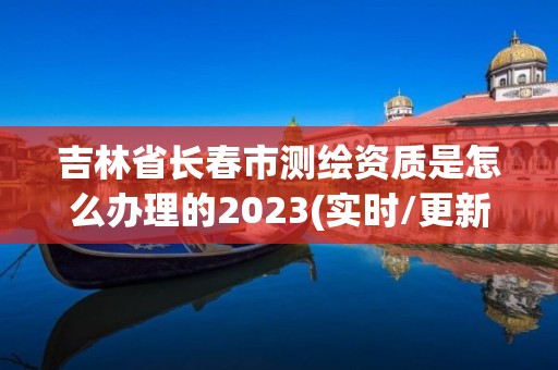 吉林省长春市测绘资质是怎么办理的2023(实时/更新中)