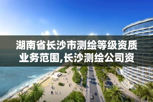 湖南省长沙市测绘等级资质业务范围,长沙测绘公司资质有哪家