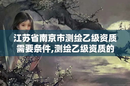 江苏省南京市测绘乙级资质需要条件,测绘乙级资质的要求