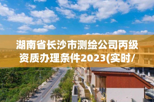 湖南省长沙市测绘公司丙级资质办理条件2023(实时/更新中)