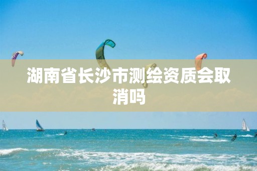 湖南省长沙市测绘资质会取消吗