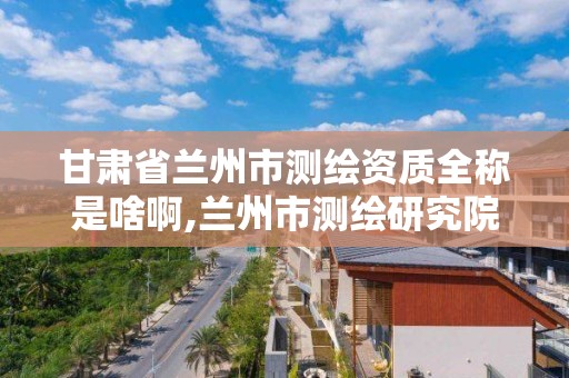 甘肃省兰州市测绘资质全称是啥啊,兰州市测绘研究院改企了吗