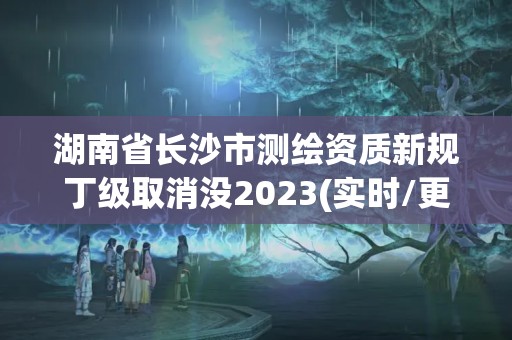 湖南省长沙市测绘资质新规丁级取消没2023(实时/更新中)