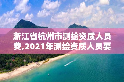 浙江省杭州市测绘资质人员费,2021年测绘资质人员要求