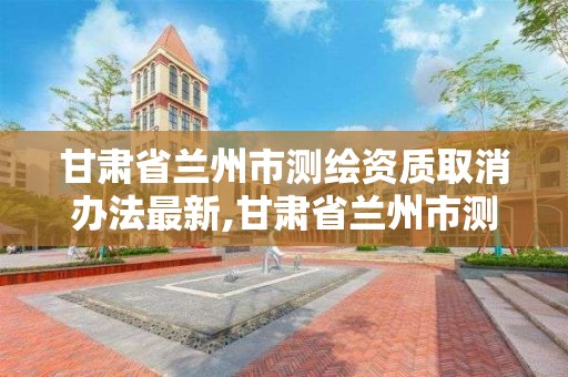 甘肃省兰州市测绘资质取消办法最新,甘肃省兰州市测绘资质取消办法最新消息