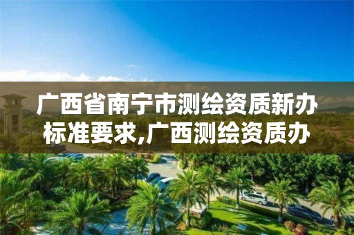 广西省南宁市测绘资质新办标准要求,广西测绘资质办理